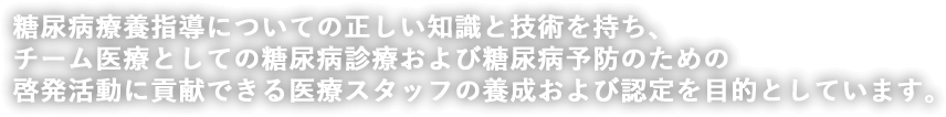 糖尿病療養指導についての正しい知識と技術を持ち、 チーム医療としての糖尿病診療および糖尿病予防のための 啓発活動に貢献できる医療スタッフの養成および認定を目的としています。